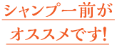 シャンプー前がオススメです！